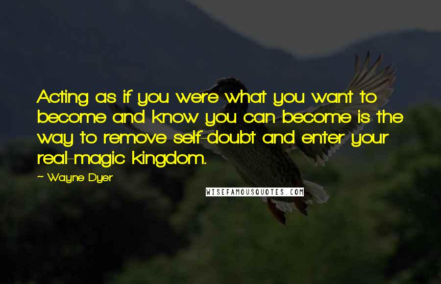 Wayne Dyer Quotes: Acting as if you were what you want to become and know you can become is the way to remove self-doubt and enter your real-magic kingdom.