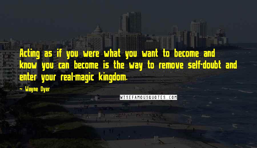 Wayne Dyer Quotes: Acting as if you were what you want to become and know you can become is the way to remove self-doubt and enter your real-magic kingdom.