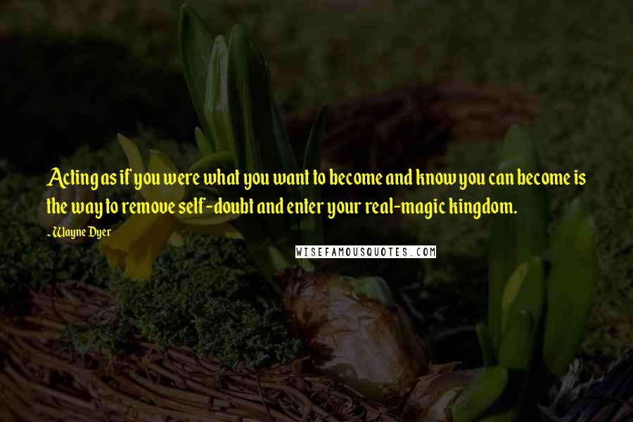 Wayne Dyer Quotes: Acting as if you were what you want to become and know you can become is the way to remove self-doubt and enter your real-magic kingdom.