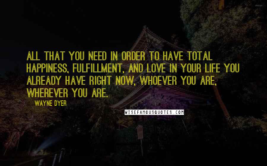 Wayne Dyer Quotes: All that you need in order to have total happiness, fulfillment, and love in your life you already have right now, whoever you are, wherever you are.