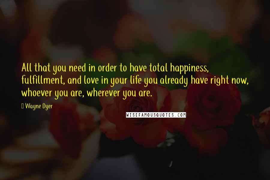 Wayne Dyer Quotes: All that you need in order to have total happiness, fulfillment, and love in your life you already have right now, whoever you are, wherever you are.