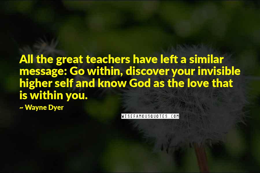 Wayne Dyer Quotes: All the great teachers have left a similar message: Go within, discover your invisible higher self and know God as the love that is within you.