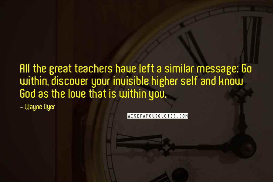 Wayne Dyer Quotes: All the great teachers have left a similar message: Go within, discover your invisible higher self and know God as the love that is within you.