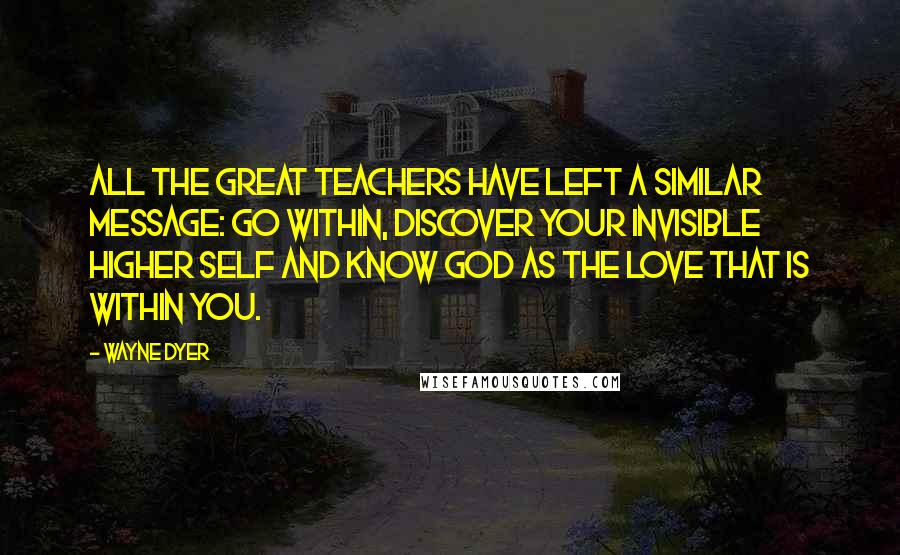 Wayne Dyer Quotes: All the great teachers have left a similar message: Go within, discover your invisible higher self and know God as the love that is within you.