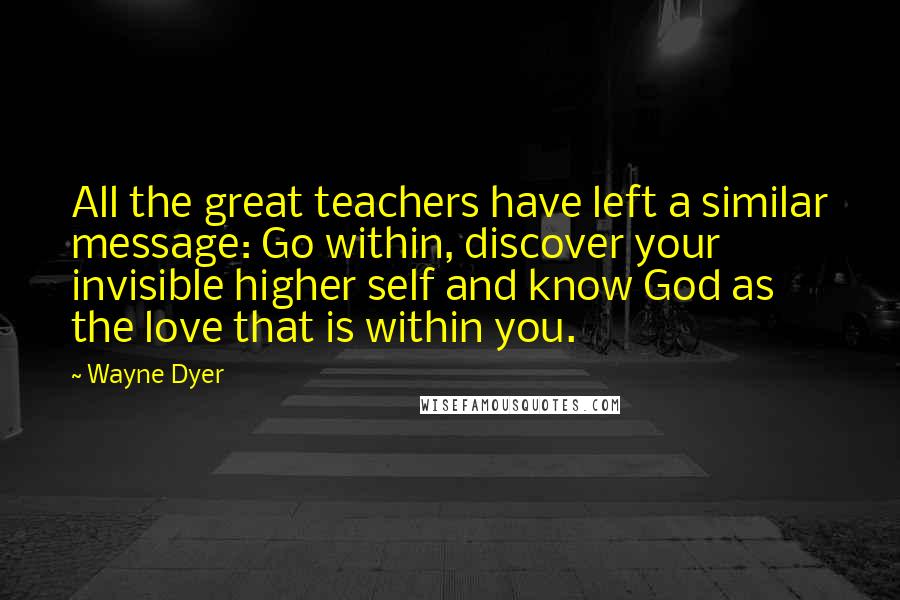 Wayne Dyer Quotes: All the great teachers have left a similar message: Go within, discover your invisible higher self and know God as the love that is within you.