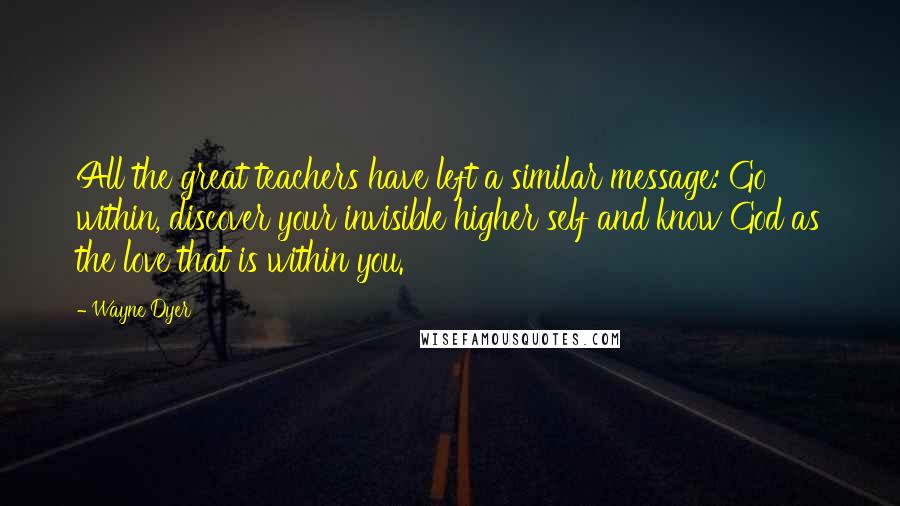 Wayne Dyer Quotes: All the great teachers have left a similar message: Go within, discover your invisible higher self and know God as the love that is within you.