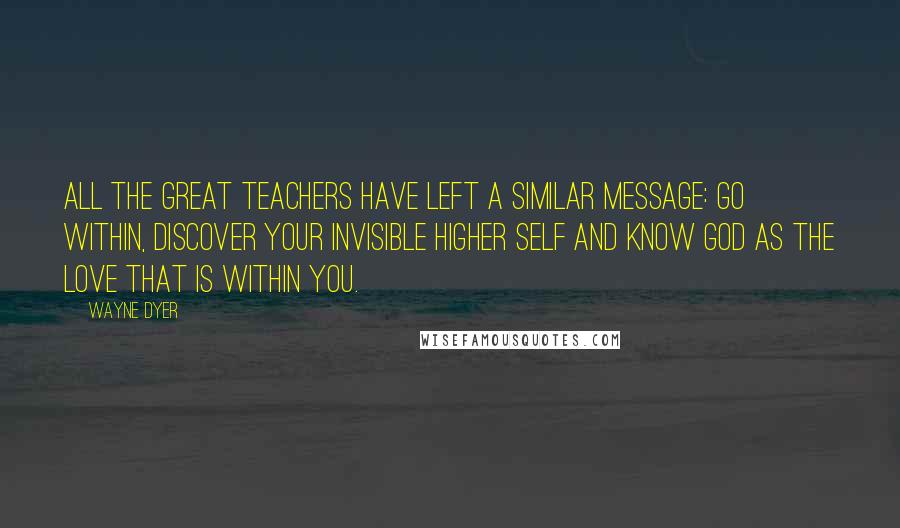 Wayne Dyer Quotes: All the great teachers have left a similar message: Go within, discover your invisible higher self and know God as the love that is within you.