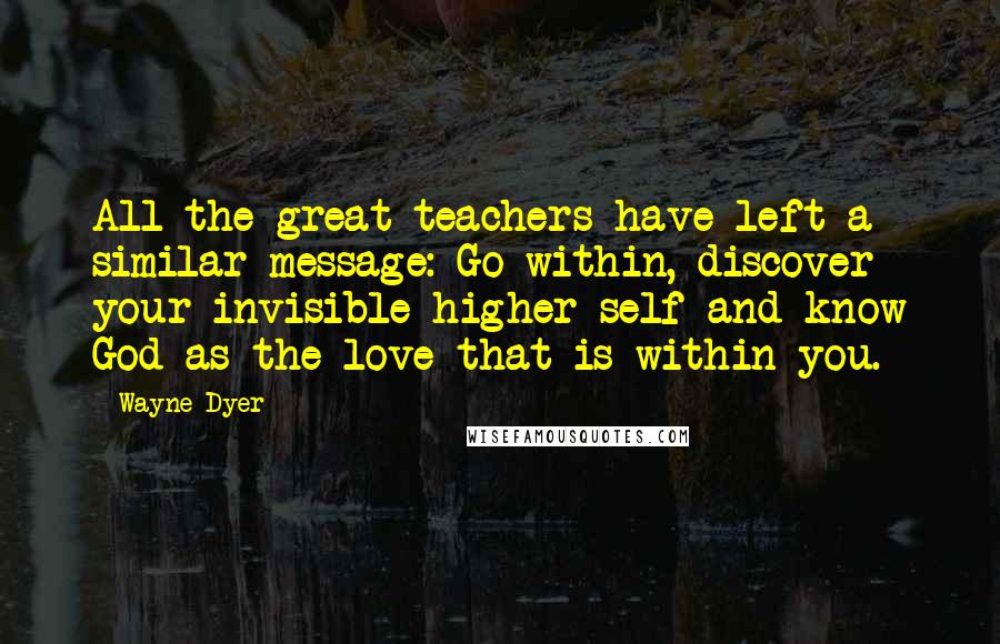 Wayne Dyer Quotes: All the great teachers have left a similar message: Go within, discover your invisible higher self and know God as the love that is within you.