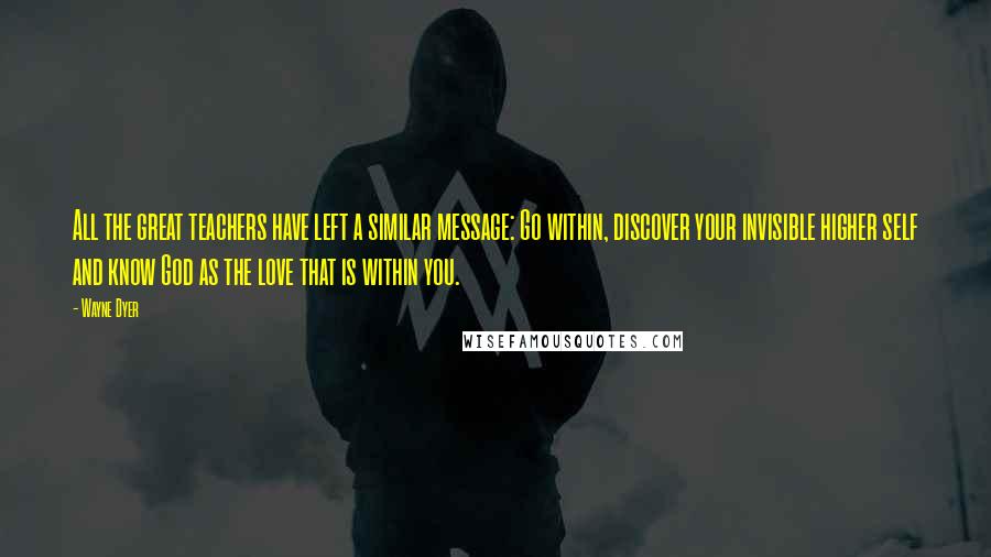 Wayne Dyer Quotes: All the great teachers have left a similar message: Go within, discover your invisible higher self and know God as the love that is within you.