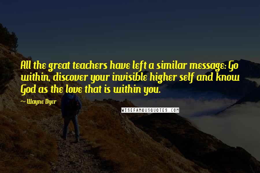 Wayne Dyer Quotes: All the great teachers have left a similar message: Go within, discover your invisible higher self and know God as the love that is within you.