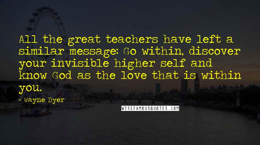 Wayne Dyer Quotes: All the great teachers have left a similar message: Go within, discover your invisible higher self and know God as the love that is within you.