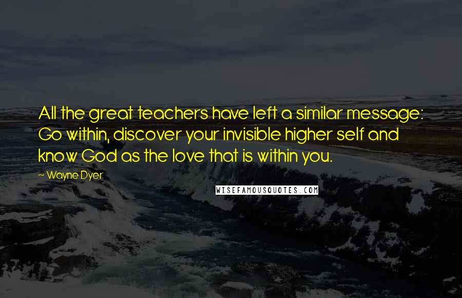 Wayne Dyer Quotes: All the great teachers have left a similar message: Go within, discover your invisible higher self and know God as the love that is within you.