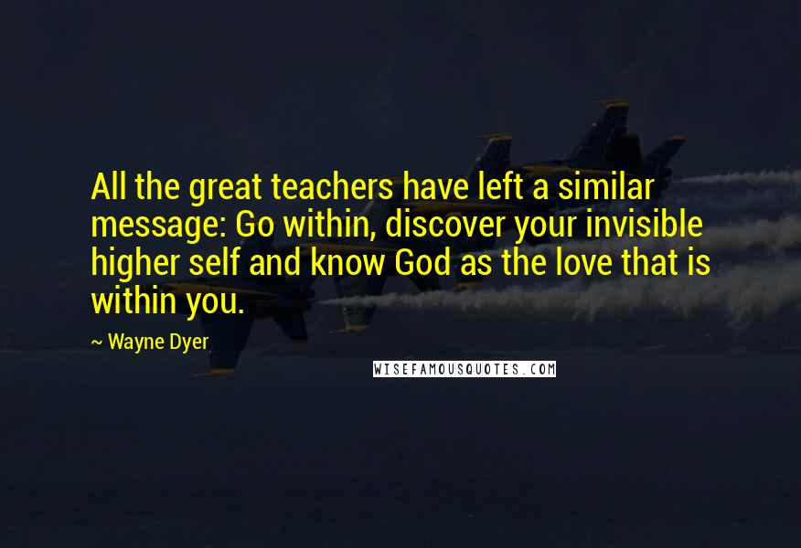 Wayne Dyer Quotes: All the great teachers have left a similar message: Go within, discover your invisible higher self and know God as the love that is within you.