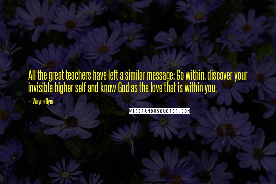 Wayne Dyer Quotes: All the great teachers have left a similar message: Go within, discover your invisible higher self and know God as the love that is within you.