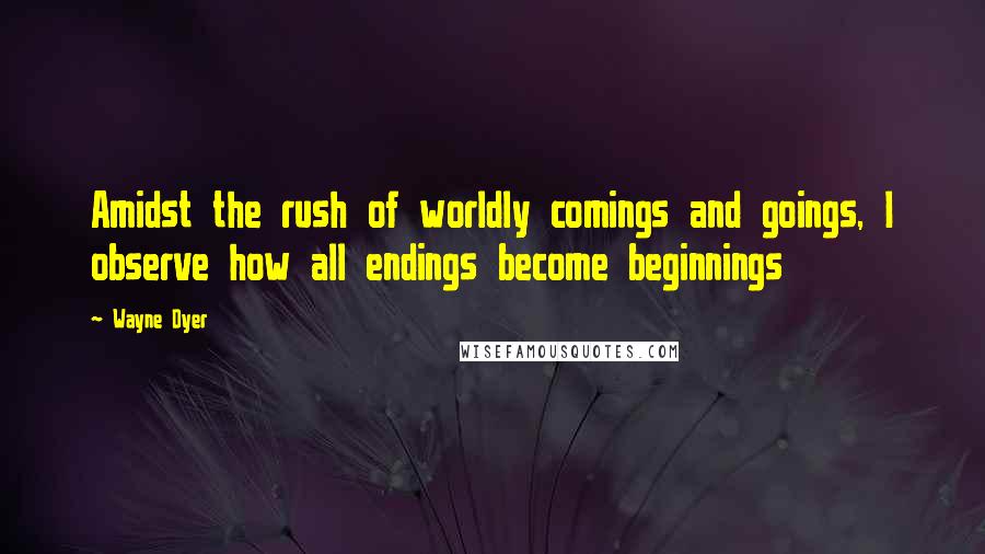 Wayne Dyer Quotes: Amidst the rush of worldly comings and goings, I observe how all endings become beginnings