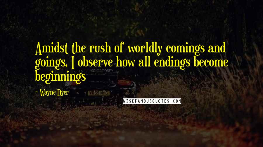 Wayne Dyer Quotes: Amidst the rush of worldly comings and goings, I observe how all endings become beginnings