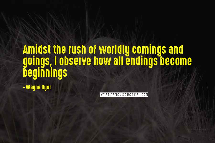 Wayne Dyer Quotes: Amidst the rush of worldly comings and goings, I observe how all endings become beginnings