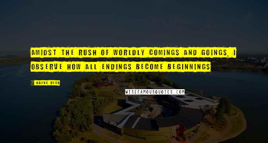 Wayne Dyer Quotes: Amidst the rush of worldly comings and goings, I observe how all endings become beginnings