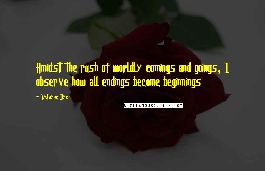 Wayne Dyer Quotes: Amidst the rush of worldly comings and goings, I observe how all endings become beginnings