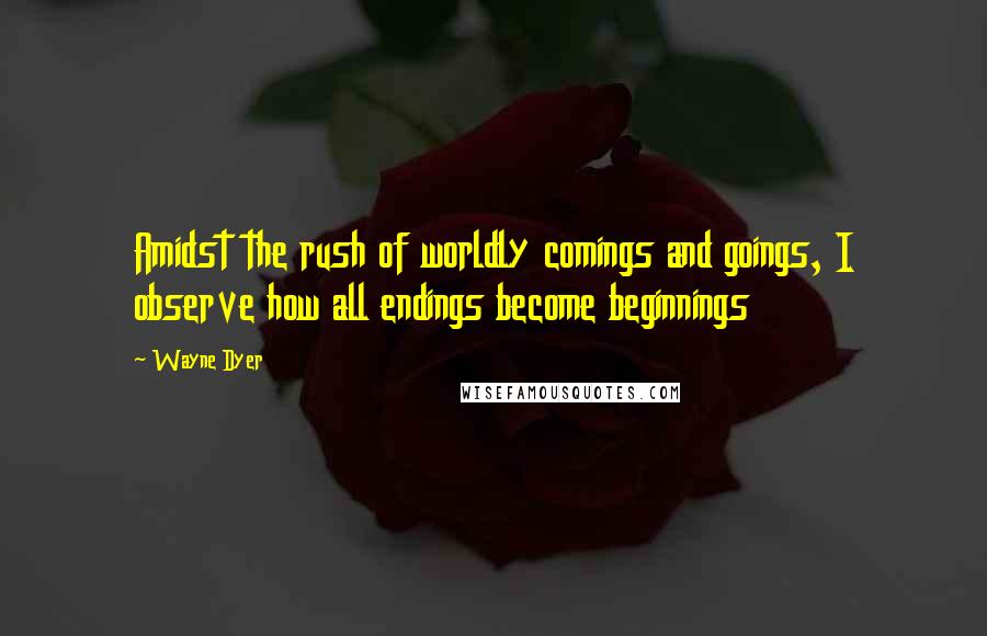 Wayne Dyer Quotes: Amidst the rush of worldly comings and goings, I observe how all endings become beginnings
