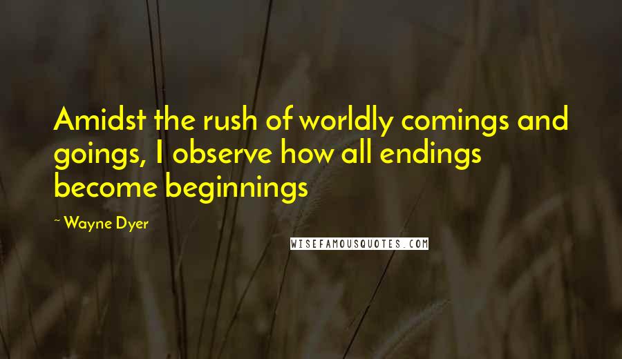 Wayne Dyer Quotes: Amidst the rush of worldly comings and goings, I observe how all endings become beginnings