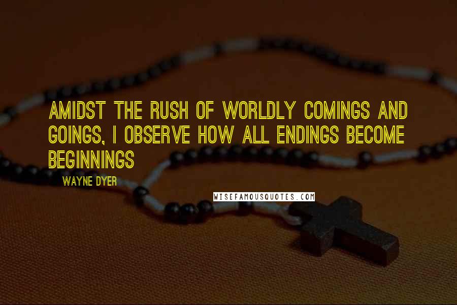 Wayne Dyer Quotes: Amidst the rush of worldly comings and goings, I observe how all endings become beginnings