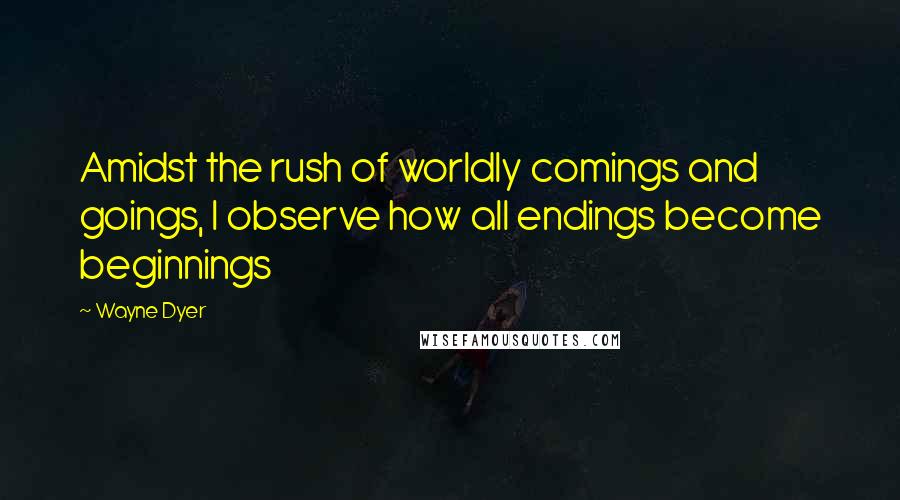 Wayne Dyer Quotes: Amidst the rush of worldly comings and goings, I observe how all endings become beginnings