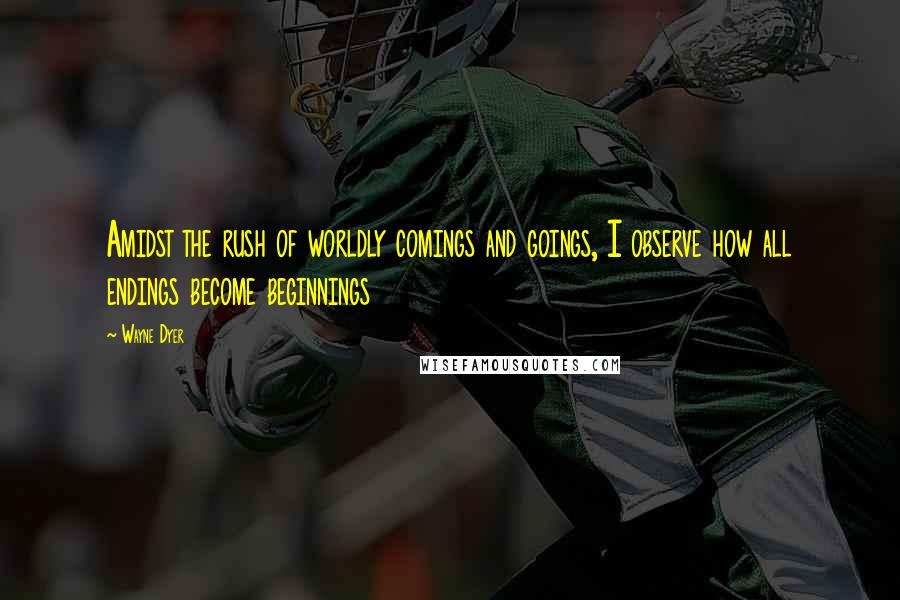Wayne Dyer Quotes: Amidst the rush of worldly comings and goings, I observe how all endings become beginnings