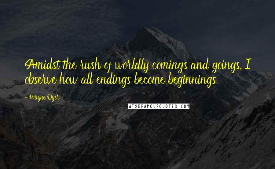 Wayne Dyer Quotes: Amidst the rush of worldly comings and goings, I observe how all endings become beginnings