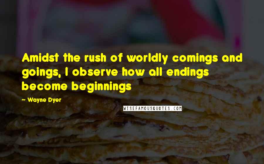 Wayne Dyer Quotes: Amidst the rush of worldly comings and goings, I observe how all endings become beginnings