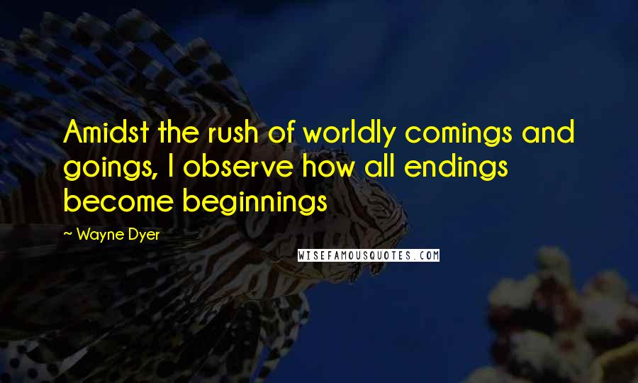 Wayne Dyer Quotes: Amidst the rush of worldly comings and goings, I observe how all endings become beginnings