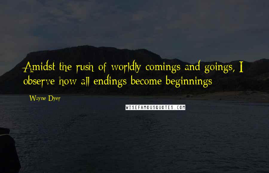 Wayne Dyer Quotes: Amidst the rush of worldly comings and goings, I observe how all endings become beginnings