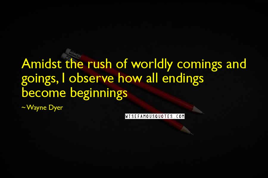 Wayne Dyer Quotes: Amidst the rush of worldly comings and goings, I observe how all endings become beginnings