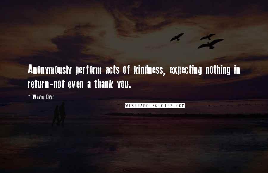 Wayne Dyer Quotes: Anonymously perform acts of kindness, expecting nothing in return-not even a thank you.