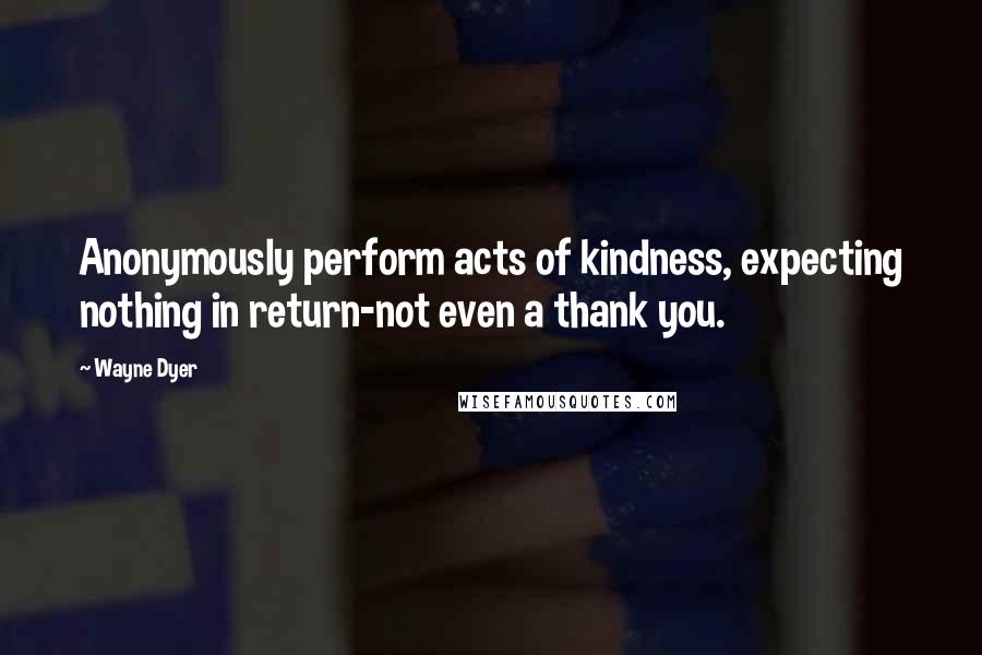 Wayne Dyer Quotes: Anonymously perform acts of kindness, expecting nothing in return-not even a thank you.