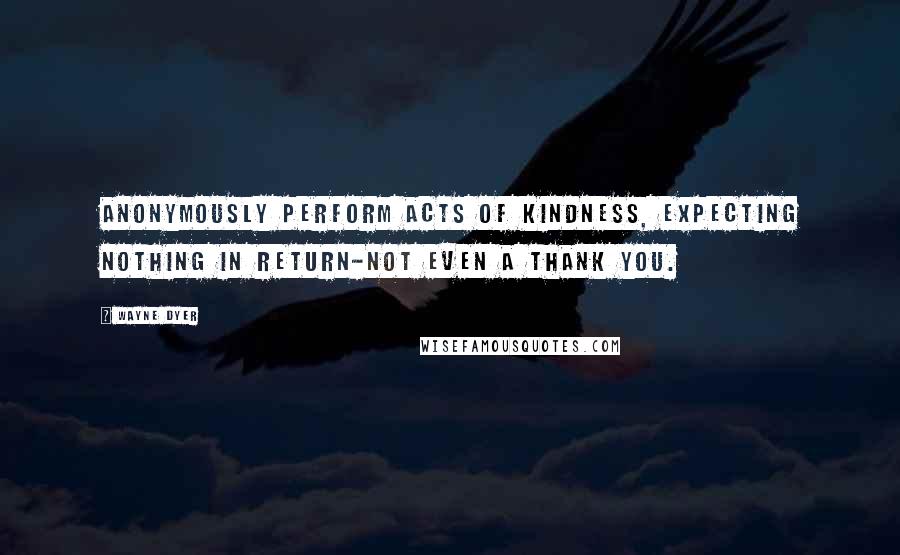 Wayne Dyer Quotes: Anonymously perform acts of kindness, expecting nothing in return-not even a thank you.