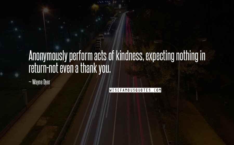 Wayne Dyer Quotes: Anonymously perform acts of kindness, expecting nothing in return-not even a thank you.