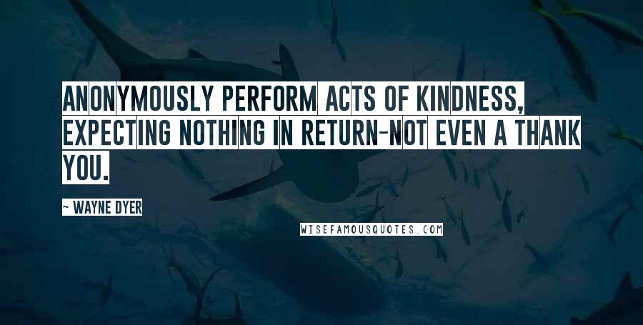 Wayne Dyer Quotes: Anonymously perform acts of kindness, expecting nothing in return-not even a thank you.