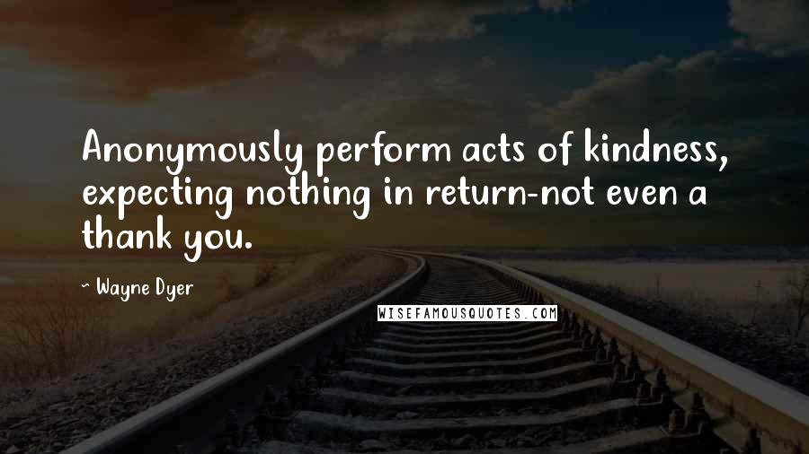 Wayne Dyer Quotes: Anonymously perform acts of kindness, expecting nothing in return-not even a thank you.