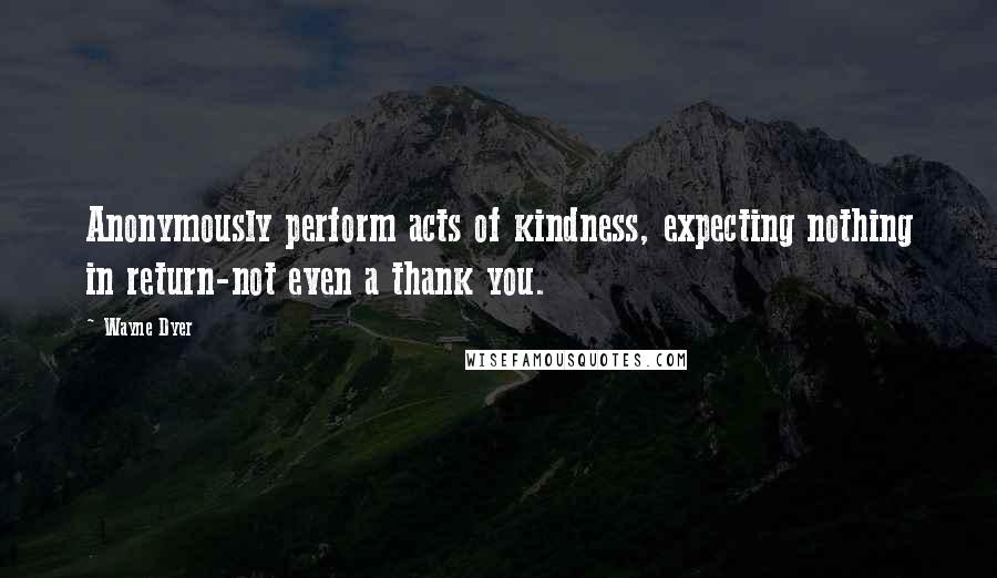 Wayne Dyer Quotes: Anonymously perform acts of kindness, expecting nothing in return-not even a thank you.