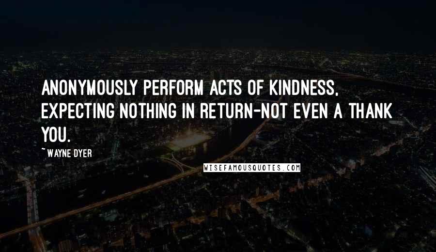 Wayne Dyer Quotes: Anonymously perform acts of kindness, expecting nothing in return-not even a thank you.