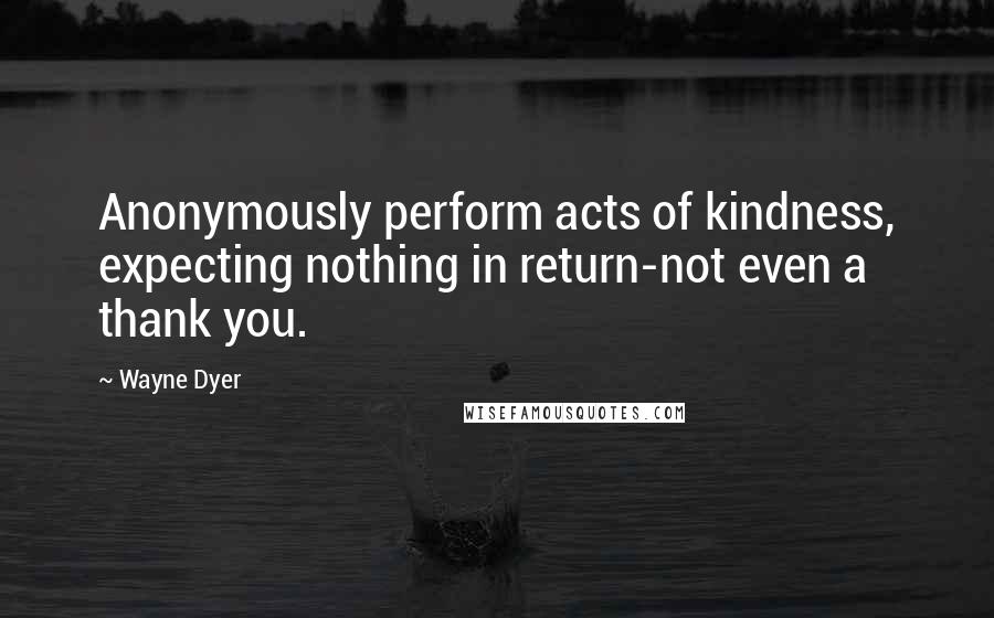 Wayne Dyer Quotes: Anonymously perform acts of kindness, expecting nothing in return-not even a thank you.