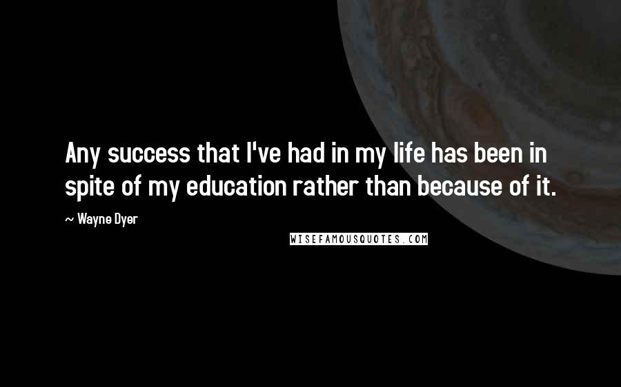 Wayne Dyer Quotes: Any success that I've had in my life has been in spite of my education rather than because of it.