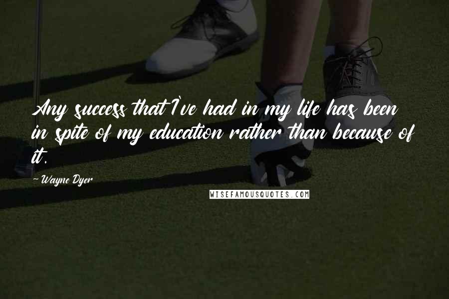 Wayne Dyer Quotes: Any success that I've had in my life has been in spite of my education rather than because of it.