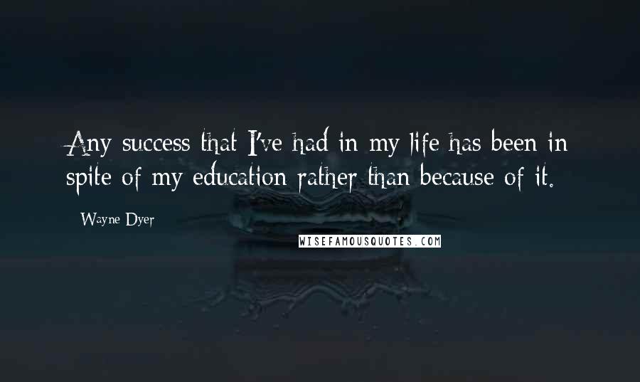 Wayne Dyer Quotes: Any success that I've had in my life has been in spite of my education rather than because of it.