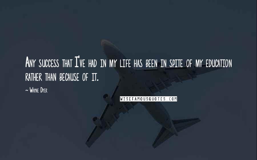Wayne Dyer Quotes: Any success that I've had in my life has been in spite of my education rather than because of it.