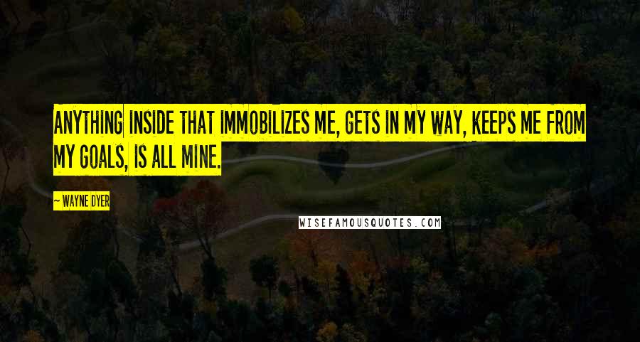 Wayne Dyer Quotes: Anything inside that immobilizes me, gets in my way, keeps me from my goals, is all mine.