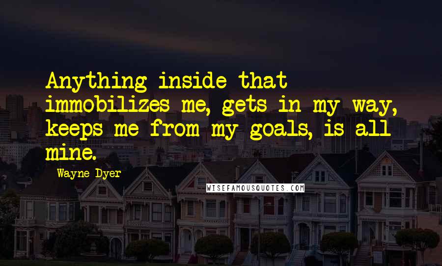 Wayne Dyer Quotes: Anything inside that immobilizes me, gets in my way, keeps me from my goals, is all mine.