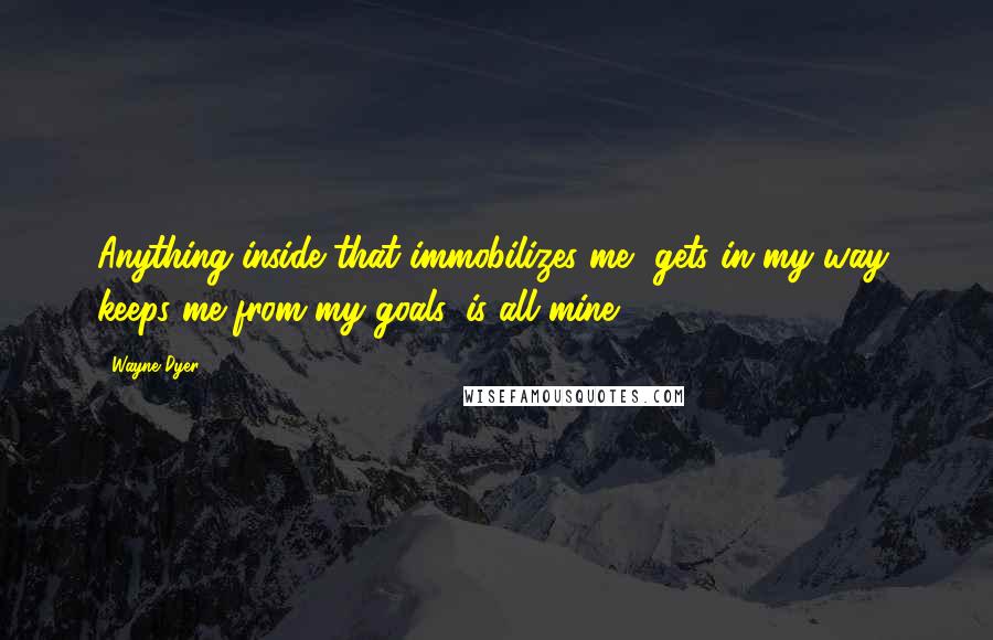 Wayne Dyer Quotes: Anything inside that immobilizes me, gets in my way, keeps me from my goals, is all mine.