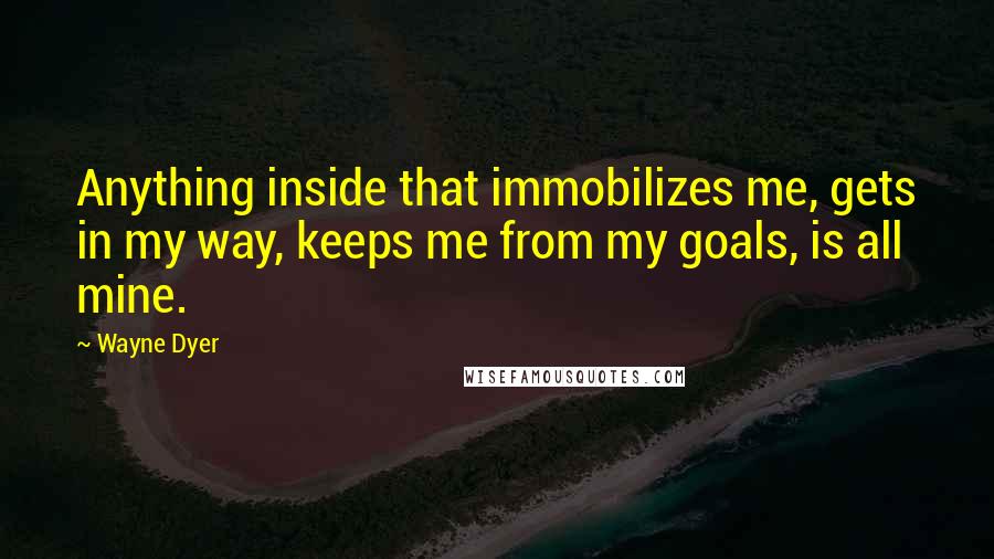 Wayne Dyer Quotes: Anything inside that immobilizes me, gets in my way, keeps me from my goals, is all mine.